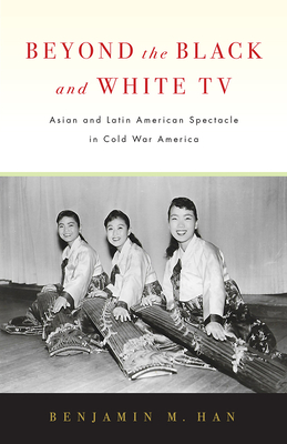 Beyond the Black and White TV: Asian and Latin American Spectacle in Cold War America By Benjamin M. Han Cover Image