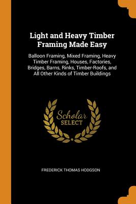 Light and Heavy Timber Framing Made Easy: Balloon Framing, Mixed Framing, Heavy Timber Framing, Houses, Factories, Bridges, Barns, Rinks, Timber-Roofs By Frederick Thomas Hodgson Cover Image