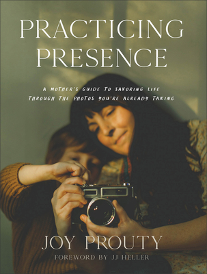 Practicing Presence: A Mother's Guide to Savoring Life Through the Photos You're Already Taking By Joy Prouty, Jj Heller (Foreword by) Cover Image