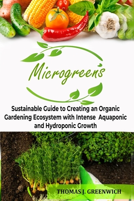 Microgreens: Sustainable Guide to Creating an Organic Gardening Ecosystem with Intense Aquaponic and Hydroponic Growth. By Thomas J. Greenwich Cover Image