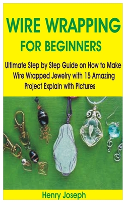 Wire Wrapping for Beginners: Ultimate Step by Step Guide on How to Make Wire Wrapped Jewelry with 15 Amazing Project Explain with Pictures By Henry Joseph Cover Image