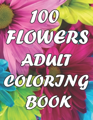 100 Flowers An Adult Coloring Book: with Decorations, Inspirational Designs, Bouquets, Wreaths, Swirls, Patterns, and Much More!