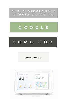 The Ridiculously Simple Guide to Google Home Hub: A Practical Guide to Setting Up a Smart Home By Phil Sharp Cover Image