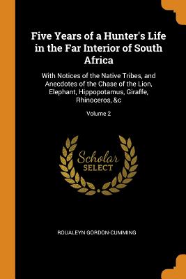 Five Years of a Hunter's Life in the Far Interior of South Africa: With Notices of the Native Tribes, and Anecdotes of the Chase of the Lion, Elephant By Roualeyn Gordon-Cumming Cover Image