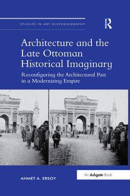 Architecture and the Late Ottoman Historical Imaginary: Reconfiguring the Architectural Past in a Modernizing Empire (Studies in Art Historiography)