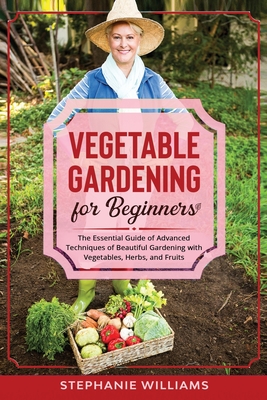 Vegetable Gardening for Beginners: The Essential Guide of Advanced Techniques of Beautiful Gardening with Vegetables, Herbs, and Fruits
