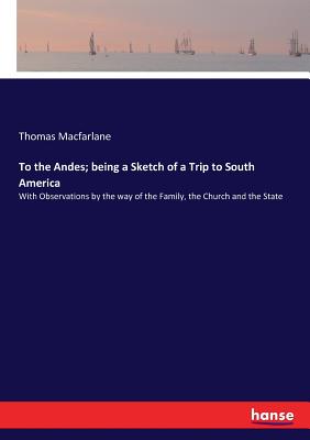 To the Andes; being a Sketch of a Trip to South America: With Observations by the way of the Family, the Church and the State By Thomas MacFarlane Cover Image