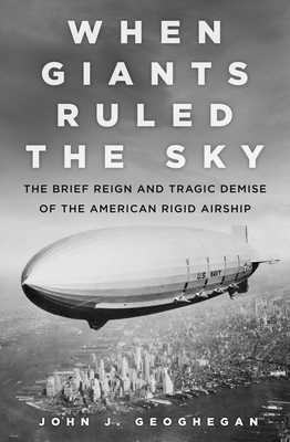 When Giants Ruled the Sky: The Brief Reign and Tragic Demise of the American Rigid Airship By John Geoghegan Cover Image
