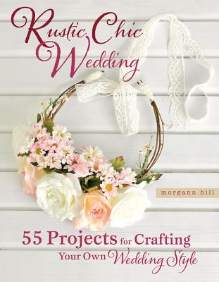 Rustic Chic Wedding: 55 Projects for Crafting Your Own Wedding Style By Morgann Hill Cover Image