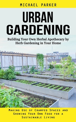 Urban Gardening: Building Your Own Herbal Apothecary by Herb Gardening in Your Home (Making Use of Cramped Spaces and Growing Your Own Cover Image