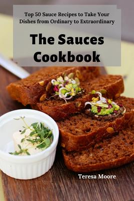 The Sauces Cookbook: Top 50 Sauce Recipes to Take Your Dishes from Ordinary to Extraordinary By Teresa Moore Cover Image