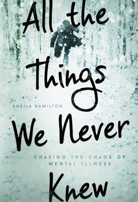 All the Things We Never Knew: Chasing the Chaos of Mental Illness By Sheila Hamilton Cover Image