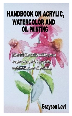 Handbook on Acrylic, Watercolor and Oil Painting: Liberate the artist within you a beginner's guide to acrylic, watercolor and oil painting Cover Image