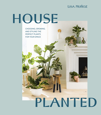 House Planted: Choosing, Growing, and Styling the Perfect Plants for Your Space