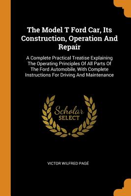 The Model T Ford Car, Its Construction, Operation and Repair: A Complete Practical Treatise Explaining the Operating Principles of All Parts of the Fo By Victor Wilfred Page Cover Image