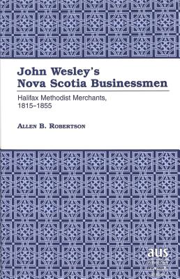 John Wesley's Nova Scotia Businessmen: Hallifax Methodist Merchants, 1815-1855 (American University Studies #163) By Allen B. Robertson Cover Image