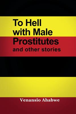 To Hell with Male Prostitutes and other stories By Venansio Ahabwe Cover Image