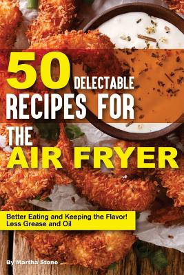 50 Delectable Recipes for the Air Fryer: Better Eating and Keeping the Flavor! - Less Grease and Oil By Martha Stone Cover Image