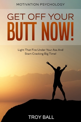 Motivation Psychology: Get Off Your Butt Now! Light That Fire Under Your Ass And Start Cracking Big Time! By Troy Ball Cover Image