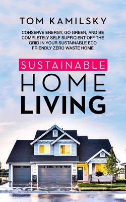 Sustainable Home Living: Conserve Energy, Go Green, and Be Completely Self Sufficient Off the Grid in Your Sustainable Eco Friendly Zero Waste By Tom Kamilsky Cover Image