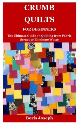 Crumb Quilts For Beginners: The Ultimate Guide on Quilting from Fabric Scraps to Eliminate Waste Cover Image