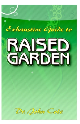 Exhaustive Guide To Raised Garden: A Step by step guide to making Raised Bed Gardens! And all the other things need to know about Raised Bed Gardens! By John Cole Cover Image