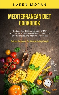 Mediterranean Diet Cookbook: The Essential Beginners Guide For Men And Women To Weight Loss And Lower Your Blood Pressure And Improve Your Health ( By Karen Moran Cover Image