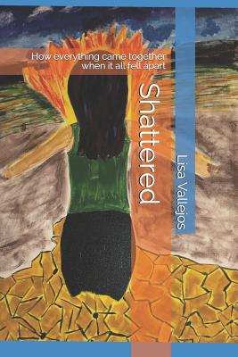 Shattered: How everything came together when it all fell apart By Lisa Vallejos Ph. D. Cover Image
