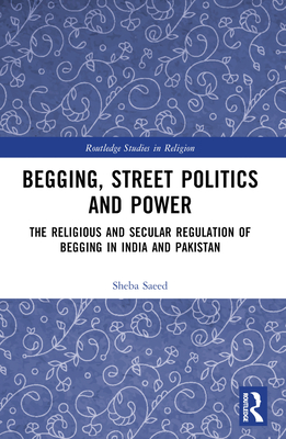 Begging, Street Politics and Power: The Religious and Secular Regulation of Begging in India and Pakistan (Routledge Studies in Religion)