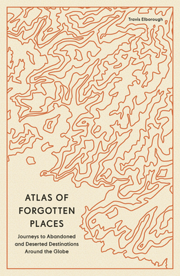 Atlas of Forgotten Places: Journeys to Abandoned and Deserted Destinations Around the Globe Cover Image
