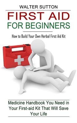 First Aid for Beginners: How to Build Your Own Herbal First Aid Kit (Medicine Handbook You Need in Your First-aid Kit That Will Save Your Life) By Walter Sutton Cover Image
