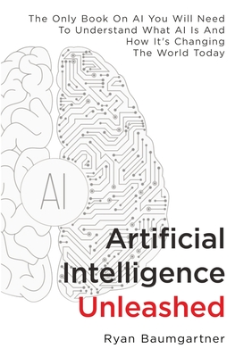Artificial Intelligence Unleashed: The Only Book On AI You Will Need To Understand What AI Is And How It's Changing The World Today By Ryan Baumgartner Cover Image