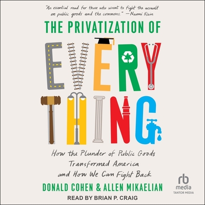 The Privatization of Everything: How the Plunder of Public Goods Transformed America and How We Can Fight Back By Donald Cohen, Allen Mikaelian, Brian P. Craig (Read by) Cover Image