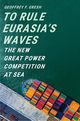 To Rule Eurasia’s Waves: The New Great Power Competition at Sea By Geoffrey F. Gresh Cover Image