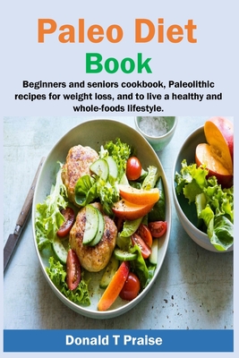 Paleo Diet Book: Beginners and seniors cookbook, paleolithic recipes for weight loss, and to live a healthy and whole-foods lifestyle. By Donald T. Praise Cover Image