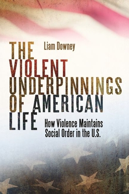 The Violent Underpinnings of American Life: How Violence Maintains Social Order in the Us By Liam Downey Cover Image