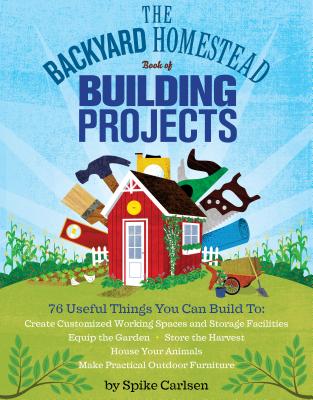 The Backyard Homestead Book of Building Projects: 76 Useful Things You Can Build to Create Customized Working Spaces and Storage Facilities, Equip the Garden, Store the Harvest, House Your Animals, and Make Practical Outdoor Furniture By Spike Carlsen Cover Image