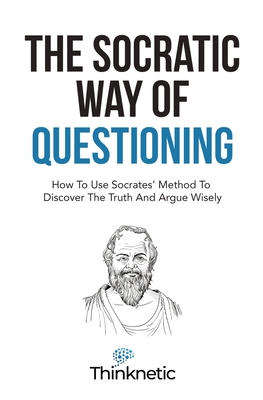 The Socratic Way Of Questioning: How To Use Socrates' Method To Discover The Truth And Argue Wisely (Critical Thinking & Logic Mastery)