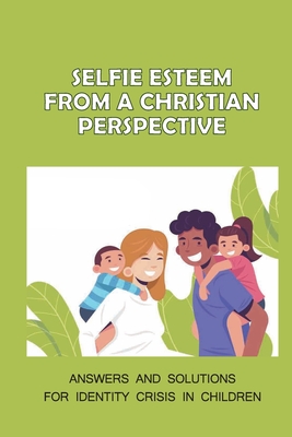Selfie Esteem From A Christian Perspective: Answers And Solutions For Identity Crisis In Children: The Christian Perspective Cover Image
