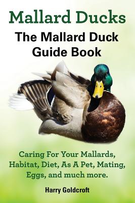 Mallard Ducks, The Mallard Duck Complete Guide Book, Caring For Your Mallards, Habitat, Diet By Harry Goldcroft Cover Image