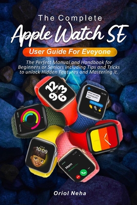 The Complete Apple Watch SE User Guide for Everyone: The Perfect Manual and Handbook for Beginners or Seniors including Tips and Tricks to unlock Hidd By Oriol Neha Cover Image