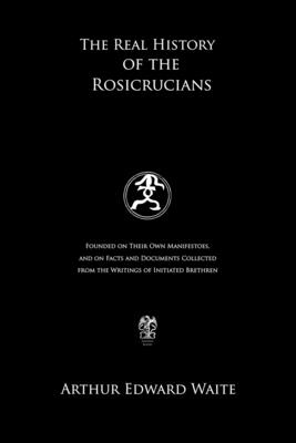 The Real History of the Rosicrucians: Founded on Their Own Manifestoes, and on Facts and Documents Collected from the Writings of Initiated Brethren