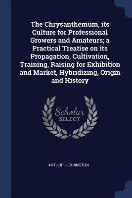 The Chrysanthemum, Its Culture for Professional Growers and Amateurs; A Practical Treatise on Its Propagation, Cultivation, Training, Raising for Exhi Cover Image