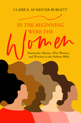 In the Beginning Were the Women: Matriarchs, Mystics, Wise Women, and Warriors in the Hebrew Bible By Claire McKeever-Burgett Cover Image