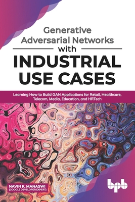 Generative Adversarial Networks with Industrial Use Cases: Learning How to Build GAN Applications for Retail, Healthcare, Telecom, Media, Education, a Cover Image
