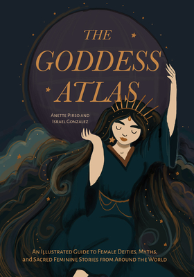 The Goddess Atlas: An Illustrated Guide to Female Deities, Myths, and Sacred Feminine Stories from Around the World (Goddess Mythology, Divine Feminin By Anette Pirso, Israel Gonzalez Cover Image