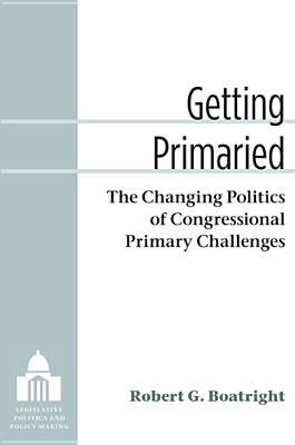 Getting Primaried: The Changing Politics of Congressional Primary Challenges (Legislative Politics And Policy Making) By Robert G. Boatright Cover Image