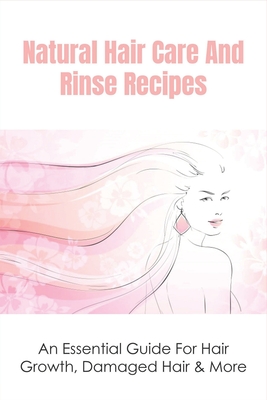 Natural Hair Care And Rinse Recipes: An Essential Guide For Hair Growth, Damaged Hair & More: How To Find The Right Hair Rinse For You Cover Image