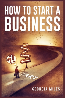 How to Start a Business: How to Turn Your Ideas into a Successful Venture (2023 Guide for Beginners) By Georgia Miles Cover Image