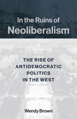 In the Ruins of Neoliberalism: The Rise of Antidemocratic Politics in the West (Wellek Library Lectures) By Wendy Brown Cover Image